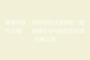 塞维利亚：探寻西班牙南部的“阳光之城”，揭秘古老与现代的完美交融之谜