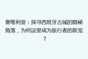 塞维利亚：探寻西班牙古城的隐秘角落，为何这里成为旅行者的新宠？