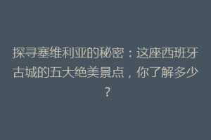 探寻塞维利亚的秘密：这座西班牙古城的五大绝美景点，你了解多少？
