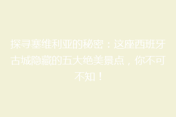 探寻塞维利亚的秘密:这座西班牙古城隐藏的五大绝美景点,你不可不知!