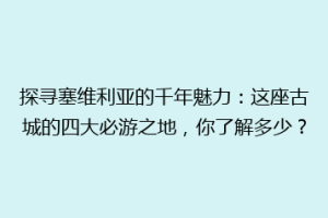 探寻塞维利亚的千年魅力：这座古城的四大必游之地，你了解多少？