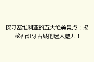 探寻塞维利亚的五大绝美景点:揭秘西班牙古城的迷人魅力!