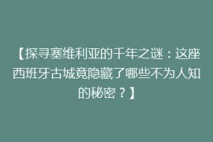 【探寻塞维利亚的千年之谜：这座西班牙古城竟隐藏了哪些不为人知的秘密？】