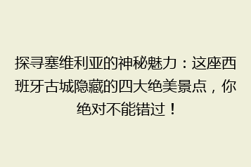 探寻塞维利亚的神秘魅力:这座西班牙古城隐藏的四大绝美景点,你绝对不能错过!