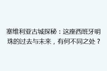 塞维利亚古城探秘:这座西班牙明珠的过去与未来,有何不同之处?