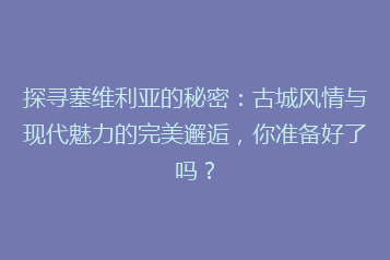 探寻塞维利亚的秘密:古城风情与现代魅力的完美邂逅,你准备好了吗?