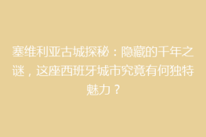 塞维利亚古城探秘：隐藏的千年之谜，这座西班牙城市究竟有何独特魅力？