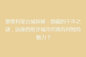 塞维利亚古城探秘:隐藏的千年之谜,这座西班牙城市究竟有何独特魅力?