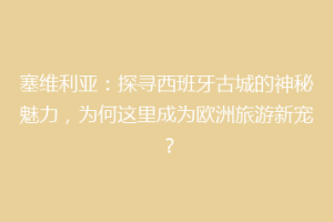 塞维利亚：探寻西班牙古城的神秘魅力，为何这里成为欧洲旅游新宠？