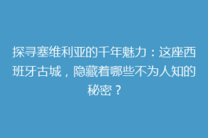 探寻塞维利亚的千年魅力：这座西班牙古城，隐藏着哪些不为人知的秘密？