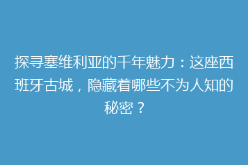 探寻塞维利亚的千年魅力:这座西班牙古城,隐藏着哪些不为人知的秘密?