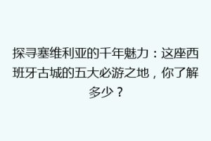 探寻塞维利亚的千年魅力：这座西班牙古城的五大必游之地，你了解多少？