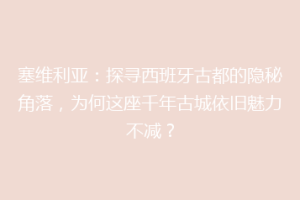 塞维利亚：探寻西班牙古都的隐秘角落，为何这座千年古城依旧魅力不减？
