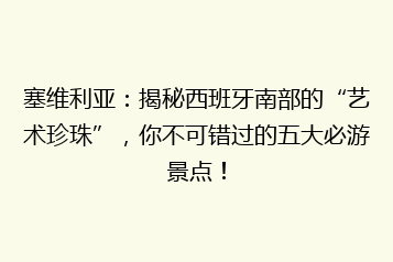 塞维利亚:揭秘西班牙南部的“艺术珍珠”,你不可错过的五大必游景点!
