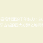 探寻塞维利亚的千年魅力：这座西班牙古城的四大必游之地揭秘！