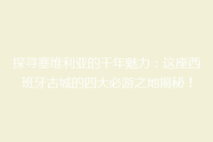 探寻塞维利亚的千年魅力：这座西班牙古城的四大必游之地揭秘！