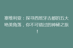 塞维利亚：探寻西班牙古都的五大绝美角落，你不可错过的神秘之旅！