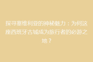 探寻塞维利亚的神秘魅力：为何这座西班牙古城成为旅行者的必游之地？