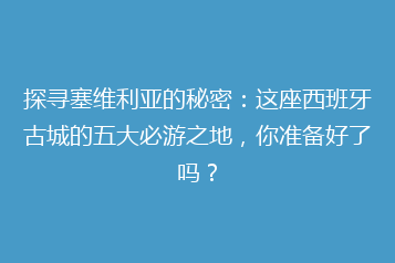 探寻塞维利亚的秘密:这座西班牙古城的五大必游之地,你准备好了吗?
