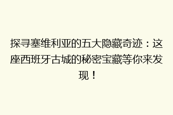 探寻塞维利亚的五大隐藏奇迹:这座西班牙古城的秘密宝藏等你来发现!