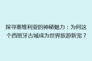 探寻塞维利亚的神秘魅力：为何这个西班牙古城成为世界旅游新宠？