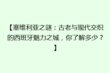 【塞维利亚之谜:古老与现代交织的西班牙魅力之城,你了解多少?】
