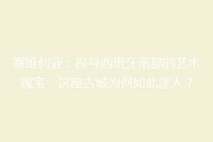 塞维利亚：探寻西班牙南部的艺术瑰宝，这座古城为何如此迷人？