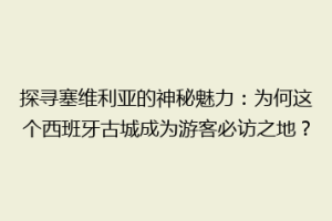 探寻塞维利亚的神秘魅力：为何这个西班牙古城成为游客必访之地？