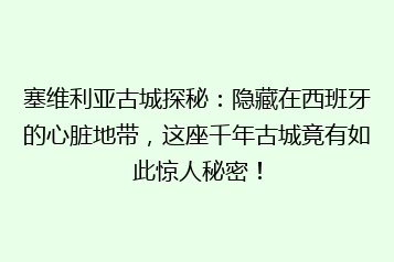 塞维利亚古城探秘:隐藏在西班牙的心脏地带,这座千年古城竟有如此惊人秘密!