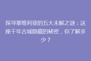 探寻塞维利亚的五大未解之谜：这座千年古城隐藏的秘密，你了解多少？