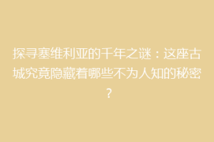 探寻塞维利亚的千年之谜：这座古城究竟隐藏着哪些不为人知的秘密？