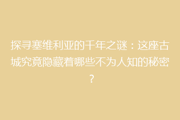 探寻塞维利亚的千年之谜:这座古城究竟隐藏着哪些不为人知的秘密?
