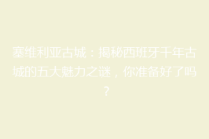 塞维利亚古城：揭秘西班牙千年古城的五大魅力之谜，你准备好了吗？