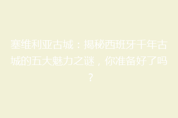 塞维利亚古城:揭秘西班牙千年古城的五大魅力之谜,你准备好了吗?