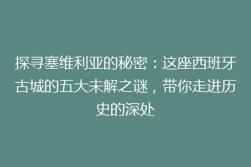 探寻塞维利亚的秘密:这座西班牙古城的五大未解之谜,带你走进历史的深处
