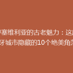 探寻塞维利亚的古老魅力：这座西班牙城市隐藏的10个绝美角落！