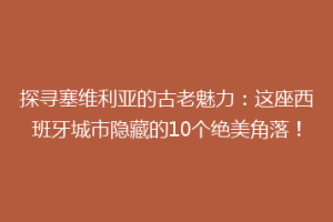探寻塞维利亚的古老魅力：这座西班牙城市隐藏的10个绝美角落！