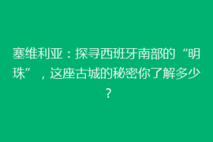 塞维利亚：探寻西班牙南部的“明珠”，这座古城的秘密你了解多少？