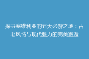 探寻塞维利亚的五大必游之地：古老风情与现代魅力的完美邂逅