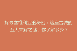 探寻塞维利亚的秘密：这座古城的五大未解之谜，你了解多少？
