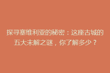 探寻塞维利亚的秘密:这座古城的五大未解之谜,你了解多少?