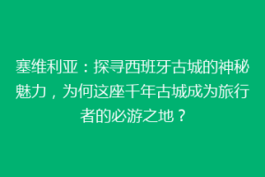 塞维利亚：探寻西班牙古城的神秘魅力，为何这座千年古城成为旅行者的必游之地？