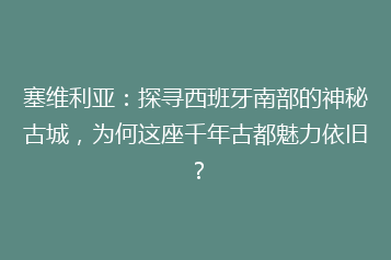 塞维利亚:探寻西班牙南部的神秘古城,为何这座千年古都魅力依旧?