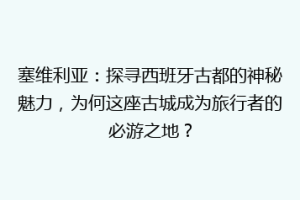 塞维利亚：探寻西班牙古都的神秘魅力，为何这座古城成为旅行者的必游之地？