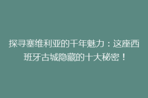 探寻塞维利亚的千年魅力：这座西班牙古城隐藏的十大秘密！