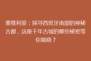 塞维利亚：探寻西班牙南部的神秘古都，这座千年古城的哪些秘密等你揭晓？
