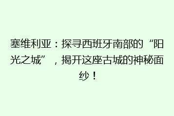 塞维利亚:探寻西班牙南部的“阳光之城”,揭开这座古城的神秘面纱!