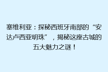 塞维利亚:探秘西班牙南部的“安达卢西亚明珠”,揭秘这座古城的五大魅力之谜!